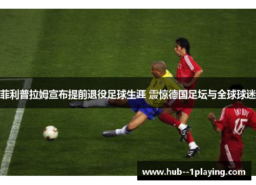 菲利普拉姆宣布提前退役足球生涯 震惊德国足坛与全球球迷 菲利普拉姆宣布提前退役足球生涯 震惊德国足坛与全球球迷